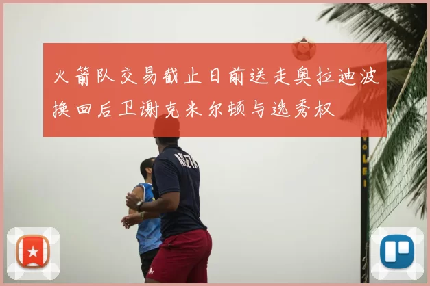 火箭队交易截止日前送走奥拉迪波换回后卫谢克米尔顿与选秀权