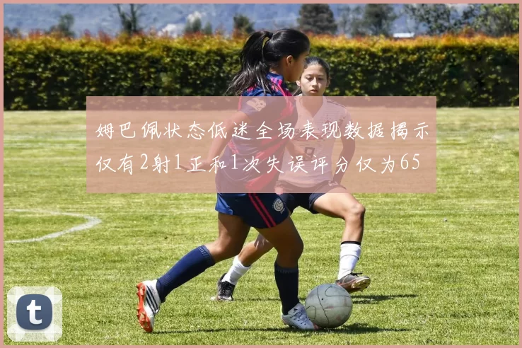 姆巴佩状态低迷全场表现数据揭示仅有2射1正和1次失误评分仅为65