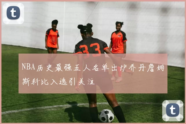 NBA历史最强五人名单出炉乔丹詹姆斯科比入选引关注