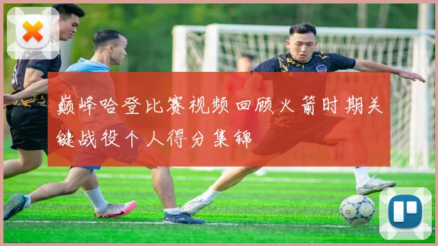 巅峰哈登比赛视频回顾火箭时期关键战役个人得分集锦
