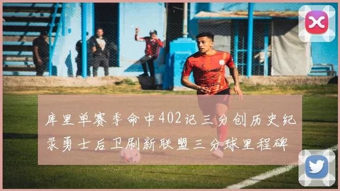 库里单赛季命中402记三分创历史纪录勇士后卫刷新联盟三分球里程碑