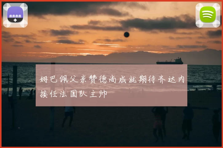 姆巴佩父亲赞德尚成就期待齐达内接任法国队主帅