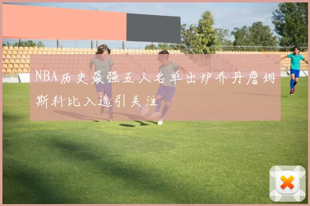 NBA历史最强五人名单出炉乔丹詹姆斯科比入选引关注