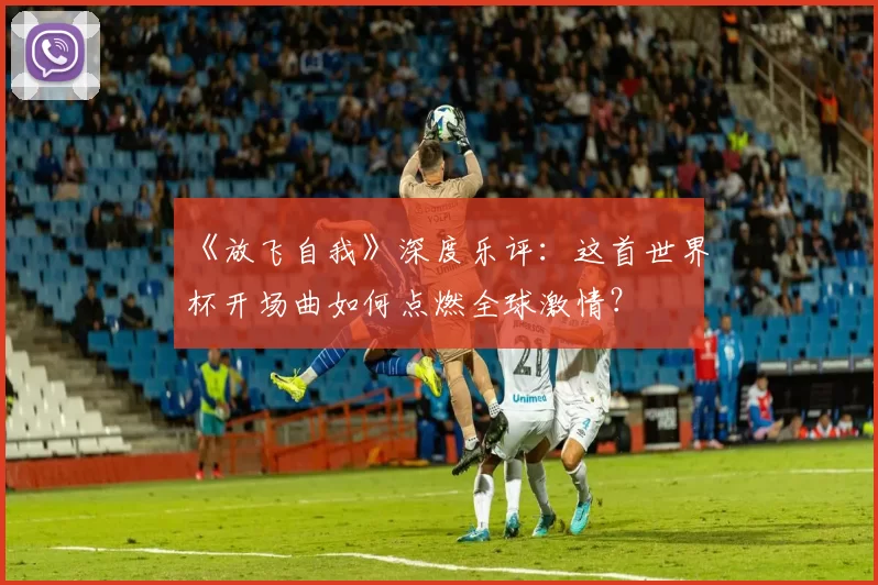 《放飞自我》深度乐评：这首世界杯开场曲如何点燃全球激情？