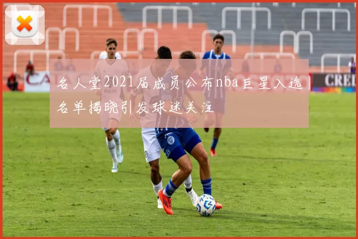 名人堂2021届成员公布nba巨星入选名单揭晓引发球迷关注